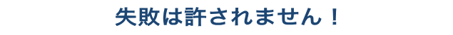 失敗は許されません!
